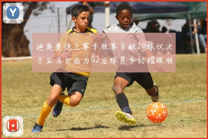 迪奥曼德上赛季联赛贡献20球仅次于亚马尔成为02后球员中的耀眼明星