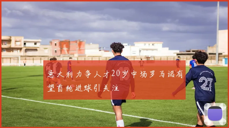意大利力争人才20岁中场罗马诺有望首轮进球引关注