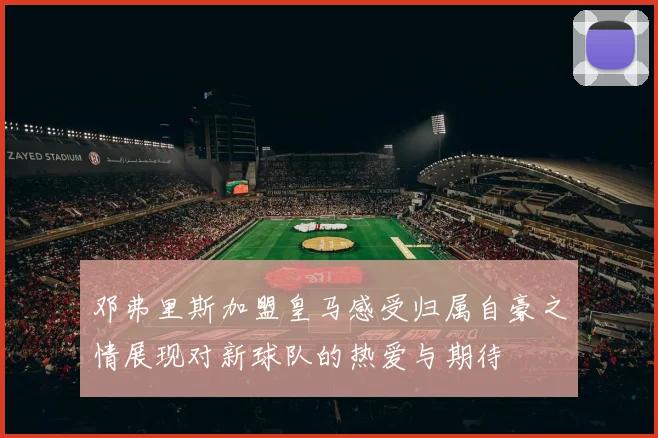 邓弗里斯加盟皇马感受归属自豪之情展现对新球队的热爱与期待