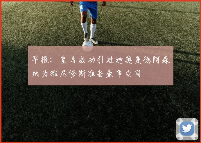 早报：皇马成功引进迪奥曼德阿森纳为维尼修斯准备豪华合同