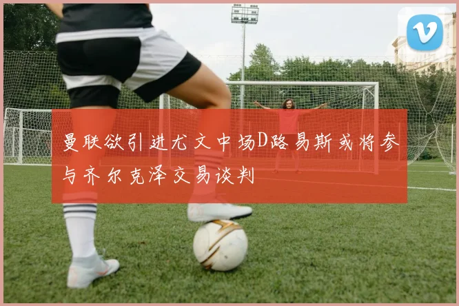 曼联欲引进尤文中场D路易斯或将参与齐尔克泽交易谈判