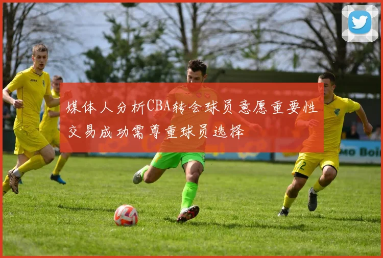 媒体人分析CBA转会球员意愿重要性交易成功需尊重球员选择