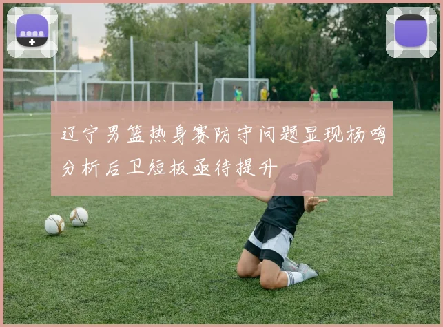 辽宁男篮热身赛防守问题显现杨鸣分析后卫短板亟待提升