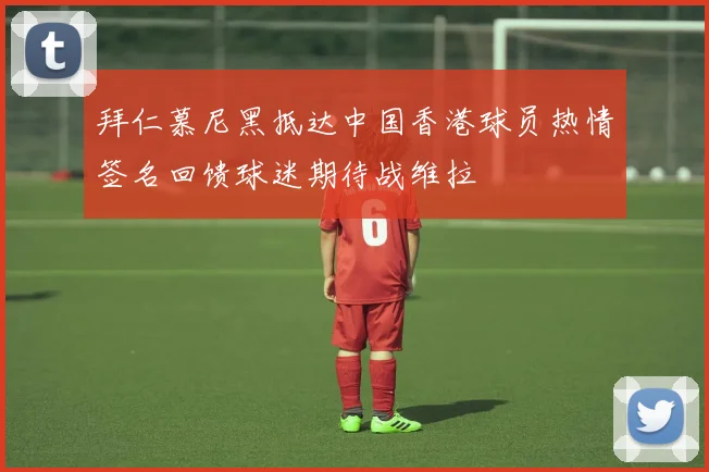 拜仁慕尼黑抵达中国香港球员热情签名回馈球迷期待战维拉