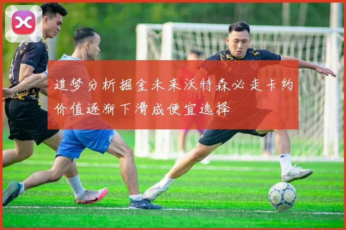追梦分析掘金未来沃特森必走卡约价值逐渐下滑成便宜选择