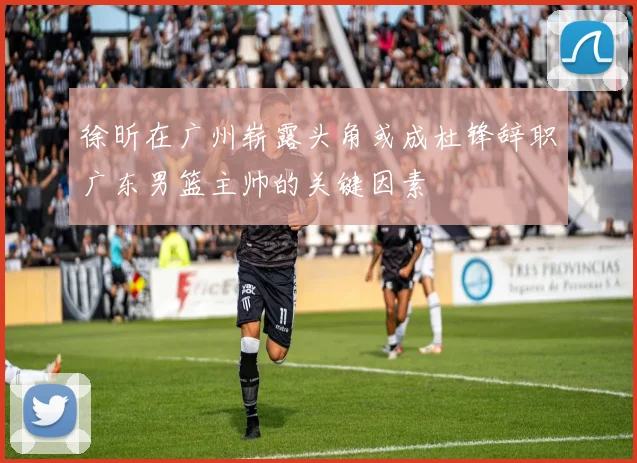 徐昕在广州崭露头角或成杜锋辞职广东男篮主帅的关键因素