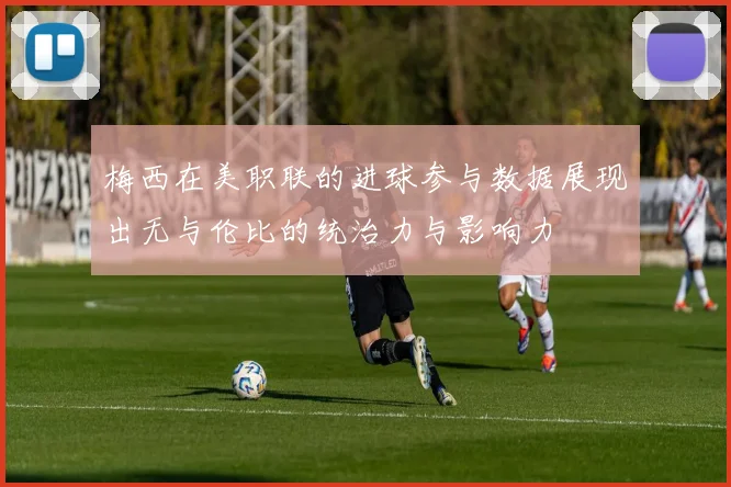 梅西在美职联的进球参与数据展现出无与伦比的统治力与影响力