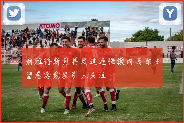 利雅得新月再度追逐强援内马尔去留悬念愈发引人关注
