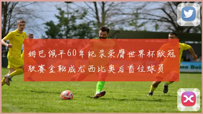 姆巴佩平60年纪录荣膺世界杯欧冠联赛金靴成尤西比奥后首位球员
