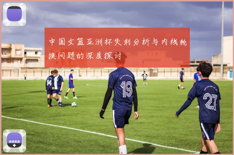 中国女篮亚洲杯失利分析与内线轮换问题的深度探讨