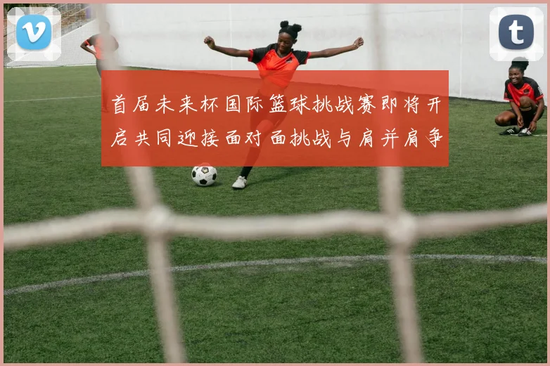 首届未来杯国际篮球挑战赛即将开启共同迎接面对面挑战与肩并肩争胜的激情时刻